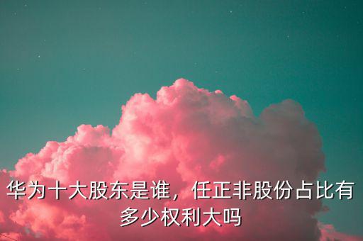 華為十大股東是誰，任正非股份占比有多少權利大嗎
