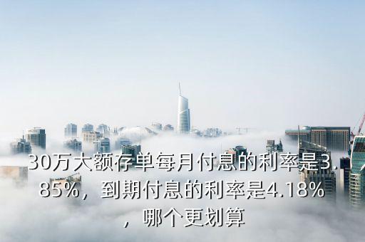 30萬大額存單每月付息的利率是3.85%，到期付息的利率是4.18%，哪個更劃算