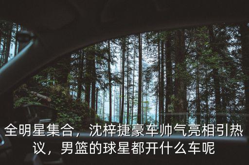 全明星集合，沈梓捷豪車帥氣亮相引熱議，男籃的球星都開什么車呢