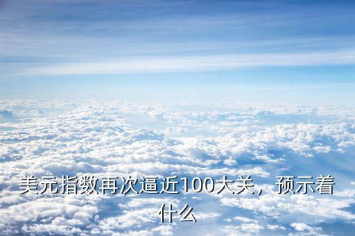 美元指數(shù)再次逼近100大關(guān)，預(yù)示著什么