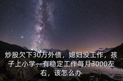 炒股欠下30萬外債，媳婦沒工作，孩子上小學，有穩(wěn)定工作每月3000左右，該怎么辦