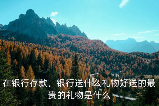 在銀行存款，銀行送什么禮物好送的最貴的禮物是什么