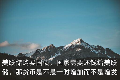 美聯(lián)儲購買國債，國家需要還錢給美聯(lián)儲，那貨幣是不是一時增加而不是增發(fā)