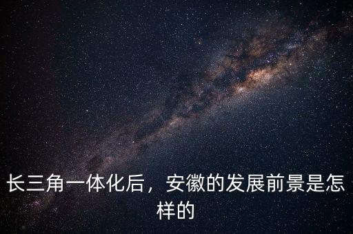 長三角一體化后，安徽的發(fā)展前景是怎樣的