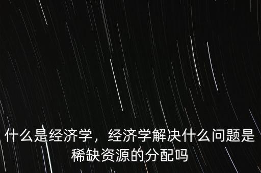 什么經(jīng)濟學,經(jīng)濟學解決什么問題