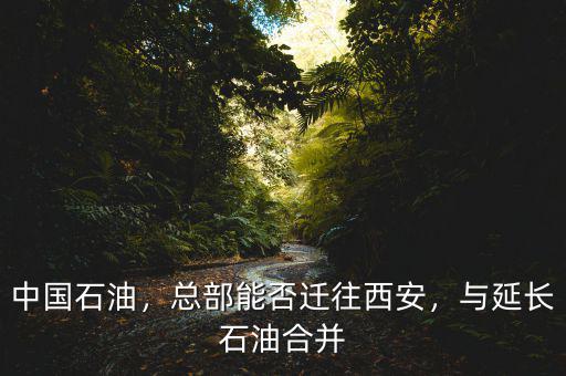 中國(guó)石油，總部能否遷往西安，與延長(zhǎng)石油合并