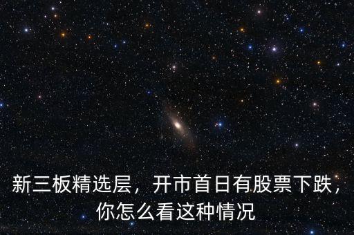 新三板精選層，開市首日有股票下跌，你怎么看這種情況