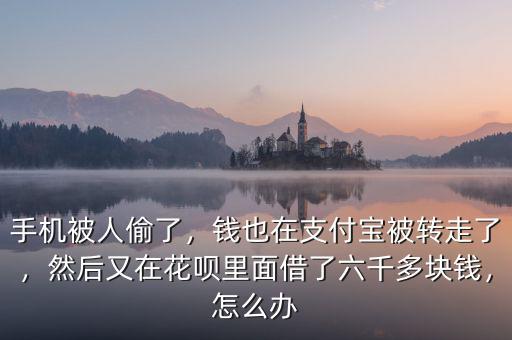 手機被人偷了，錢也在支付寶被轉走了，然后又在花唄里面借了六千多塊錢，怎么辦