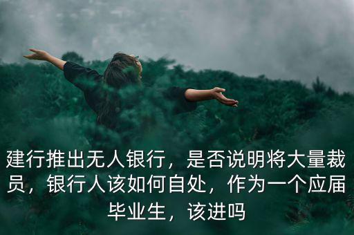 建行推出無人銀行，是否說明將大量裁員，銀行人該如何自處，作為一個應(yīng)屆畢業(yè)生，該進嗎