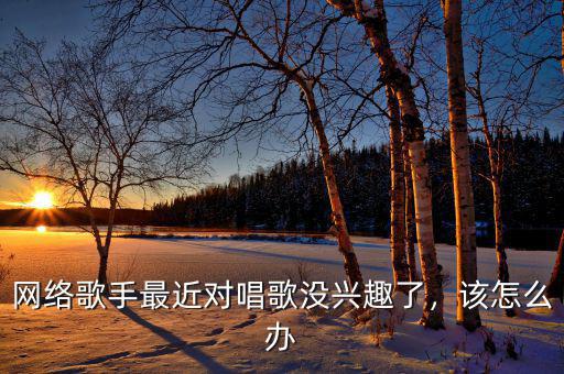 網(wǎng)絡(luò)歌手最近對唱歌沒興趣了，該怎么辦