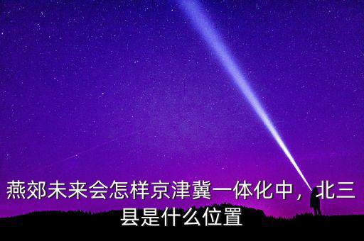 燕郊未來(lái)會(huì)怎樣京津冀一體化中，北三縣是什么位置