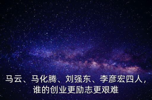 馬云、馬化騰、劉強東、李彥宏四人，誰的創(chuàng)業(yè)更勵志更艱難