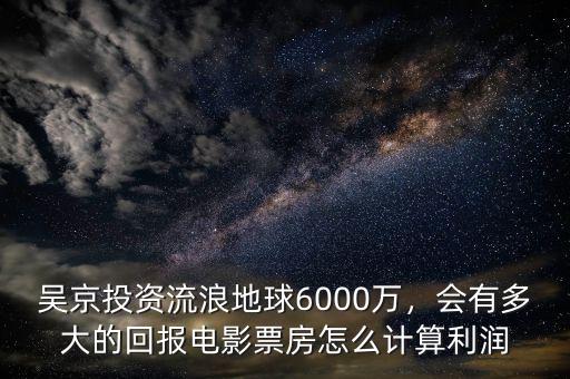 吳京投資流浪地球6000萬，會有多大的回報電影票房怎么計算利潤