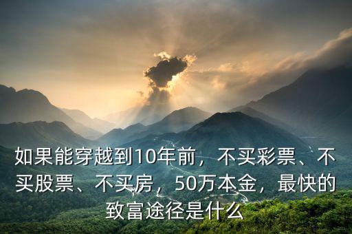 如果能穿越到10年前，不買彩票、不買股票、不買房，50萬本金，最快的致富途徑是什么