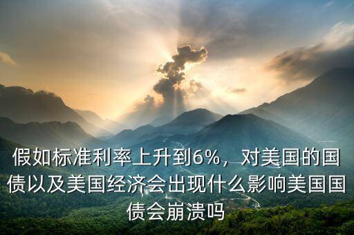 假如標(biāo)準(zhǔn)利率上升到6%，對(duì)美國(guó)的國(guó)債以及美國(guó)經(jīng)濟(jì)會(huì)出現(xiàn)什么影響美國(guó)國(guó)債會(huì)崩潰嗎