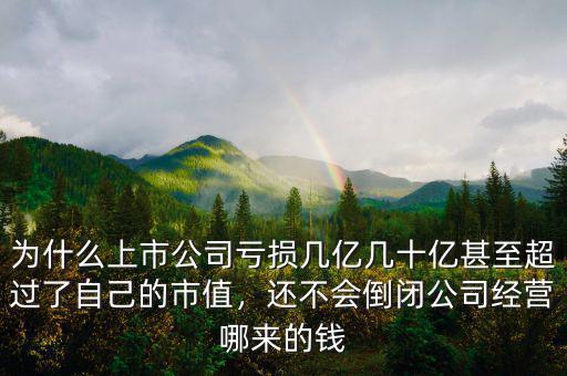 為什么上市公司虧損幾億幾十億甚至超過了自己的市值，還不會(huì)倒閉公司經(jīng)營(yíng)哪來的錢