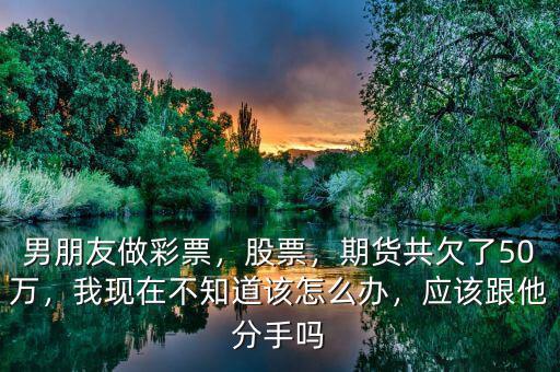 男朋友做彩票，股票，期貨共欠了50萬，我現(xiàn)在不知道該怎么辦，應該跟他分手嗎