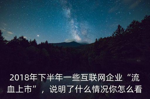 2018年下半年一些互聯(lián)網(wǎng)企業(yè)“流血上市”，說(shuō)明了什么情況你怎么看