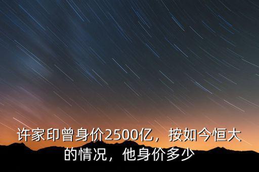 許家印曾身價(jià)2500億，按如今恒大的情況，他身價(jià)多少
