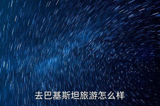 中核建巴基斯坦出國怎么樣,去巴基斯坦旅游怎么樣
