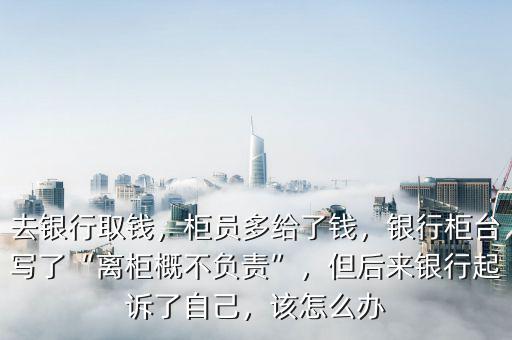 去銀行取錢，柜員多給了錢，銀行柜臺(tái)寫了“離柜概不負(fù)責(zé)”，但后來銀行起訴了自己，該怎么辦