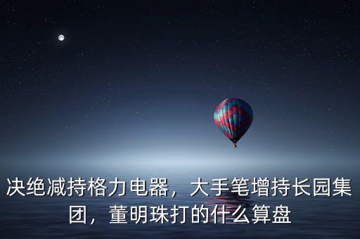 決絕減持格力電器，大手筆增持長(zhǎng)園集團(tuán)，董明珠打的什么算盤(pán)