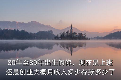 80年至89年出生的你，現(xiàn)在是上班還是創(chuàng)業(yè)大概月收入多少存款多少了