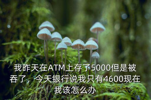 我昨天在ATM上存了5000但是被吞了，今天銀行說(shuō)我只有4600現(xiàn)在我該怎么辦