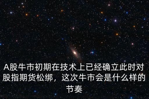 A股牛市初期在技術(shù)上已經(jīng)確立此時(shí)對股指期貨松綁，這次牛市會(huì)是什么樣的節(jié)奏