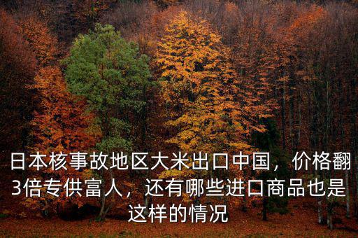 日本核事故地區(qū)大米出口中國，價格翻3倍專供富人，還有哪些進口商品也是這樣的情況