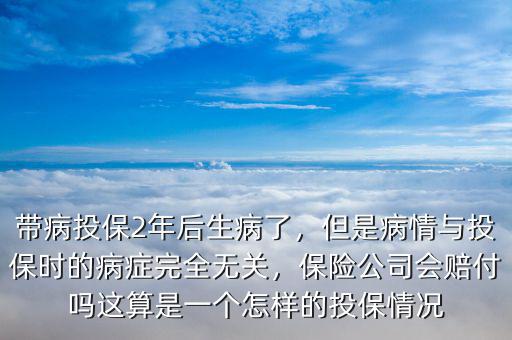 帶病投保2年后生病了，但是病情與投保時(shí)的病癥完全無(wú)關(guān)，保險(xiǎn)公司會(huì)賠付嗎這算是一個(gè)怎樣的投保情況