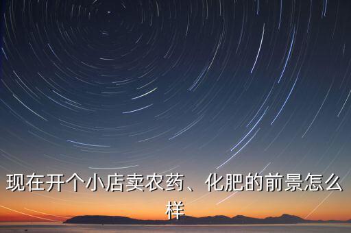 現(xiàn)在開個小店賣農(nóng)藥、化肥的前景怎么樣