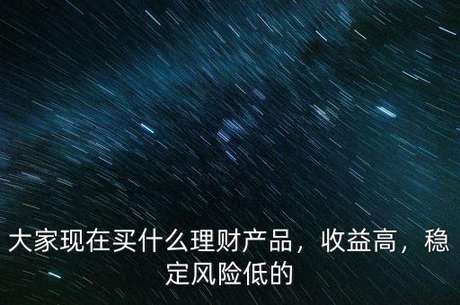 大家現(xiàn)在買什么理財(cái)產(chǎn)品，收益高，穩(wěn)定風(fēng)險(xiǎn)低的