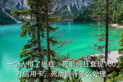 一個人得了絕癥，死前瘋狂套現(xiàn)100萬信用卡，死后銀行怎么處理