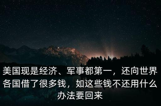 美國(guó)現(xiàn)是經(jīng)濟(jì)、軍事都第一，還向世界各國(guó)借了很多錢，如這些錢不還用什么辦法要回來