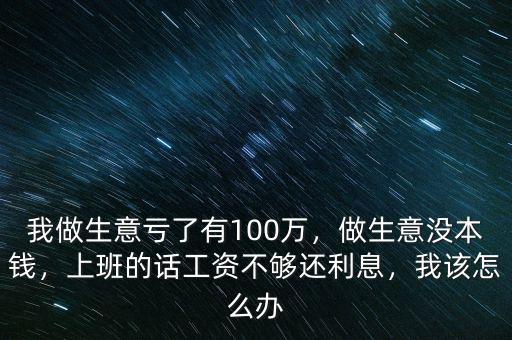我做生意虧了有100萬，做生意沒本錢，上班的話工資不夠還利息，我該怎么辦