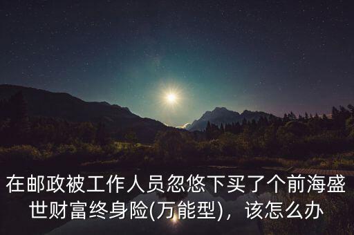 在郵政被工作人員忽悠下買了個前海盛世財(cái)富終身險(xiǎn)(萬能型)，該怎么辦