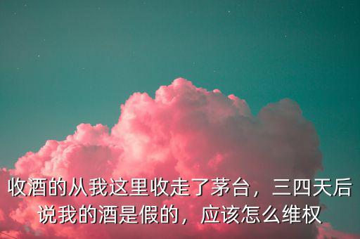 收酒的從我這里收走了茅臺，三四天后說我的酒是假的，應(yīng)該怎么維權(quán)
