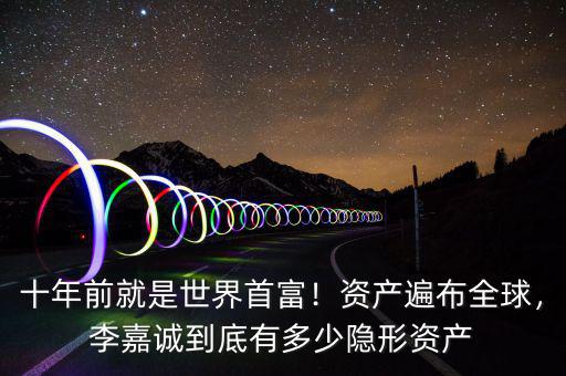 十年前就是世界首富！資產遍布全球，李嘉誠到底有多少隱形資產
