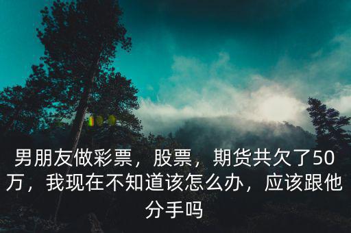 男朋友做彩票，股票，期貨共欠了50萬，我現(xiàn)在不知道該怎么辦，應(yīng)該跟他分手嗎