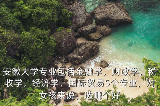 安徽大學(xué)專業(yè)包括金融學(xué)，財政學(xué)，稅收學(xué)，經(jīng)濟學(xué)，國際貿(mào)易5個專業(yè)，對女孩來說，選哪個好