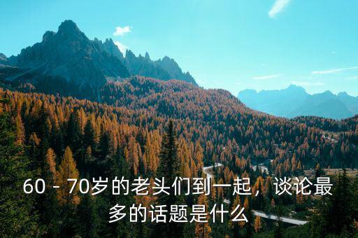 60－70歲的老頭們到一起，談?wù)撟疃嗟脑掝}是什么