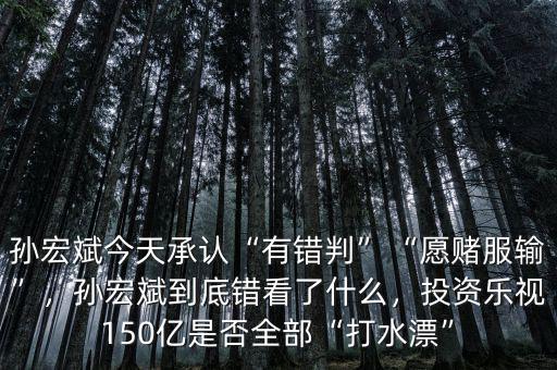 孫宏斌今天承認“有錯判”“愿賭服輸”，孫宏斌到底錯看了什么，投資樂視150億是否全部“打水漂”