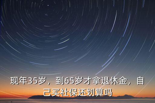 現(xiàn)年35歲，到65歲才拿退休金，自己買社保還劃算嗎