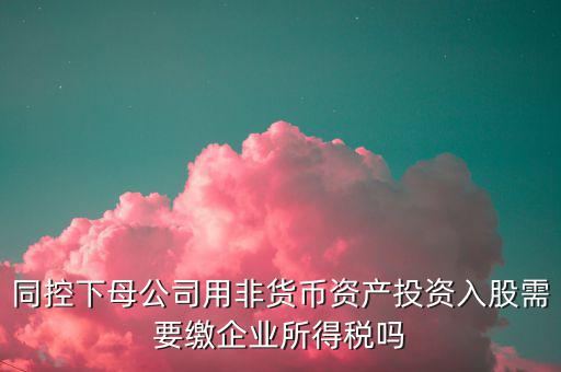 非貨幣投資被投資方交什么稅，同控下母公司用非貨幣資產(chǎn)投資入股需要繳企業(yè)所得稅嗎