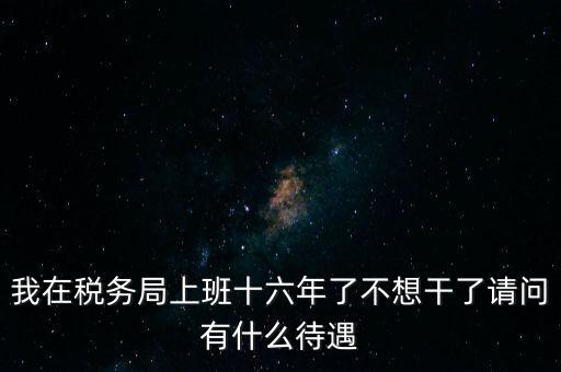 我在稅務(wù)局上班十六年了不想干了請(qǐng)問(wèn)有什么待遇