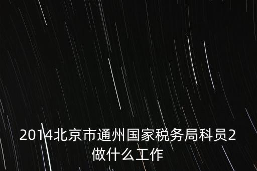 稅務(wù)所科員 二 是什么，2014北京市通州國(guó)家稅務(wù)局科員2做什么工作