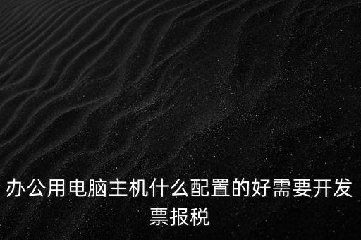 開(kāi)票電腦有什么要求，辦公用電腦主機(jī)什么配置的好需要開(kāi)發(fā)票報(bào)稅