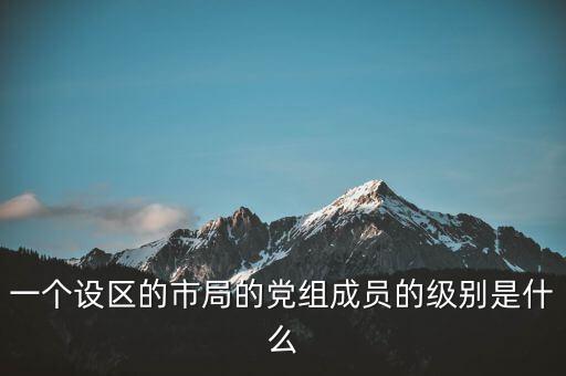 市國稅局黨組成員是什么級別，一個設區(qū)的市局的黨組成員的級別是什么