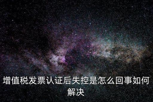 認(rèn)證后失控是什么意思，增值稅發(fā)票認(rèn)證后失控是怎么回事如何解決